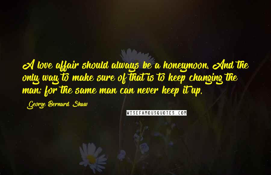 George Bernard Shaw Quotes: A love affair should always be a honeymoon. And the only way to make sure of that is to keep changing the man; for the same man can never keep it up.