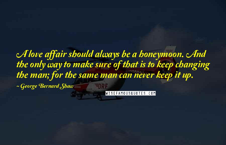 George Bernard Shaw Quotes: A love affair should always be a honeymoon. And the only way to make sure of that is to keep changing the man; for the same man can never keep it up.