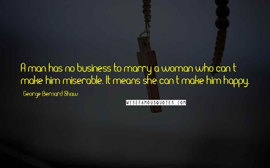 George Bernard Shaw Quotes: A man has no business to marry a woman who can't make him miserable. It means she can't make him happy.