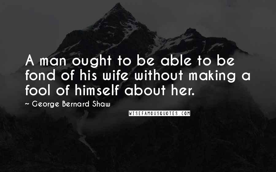 George Bernard Shaw Quotes: A man ought to be able to be fond of his wife without making a fool of himself about her.