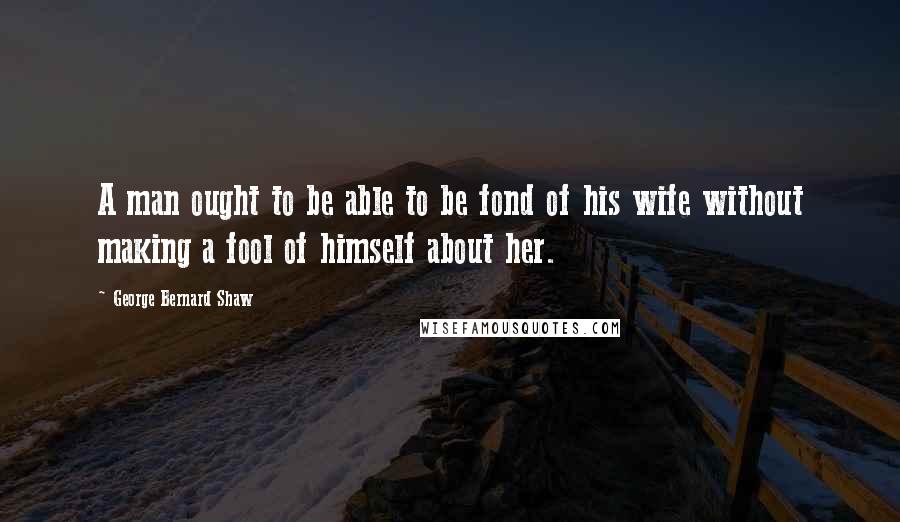 George Bernard Shaw Quotes: A man ought to be able to be fond of his wife without making a fool of himself about her.