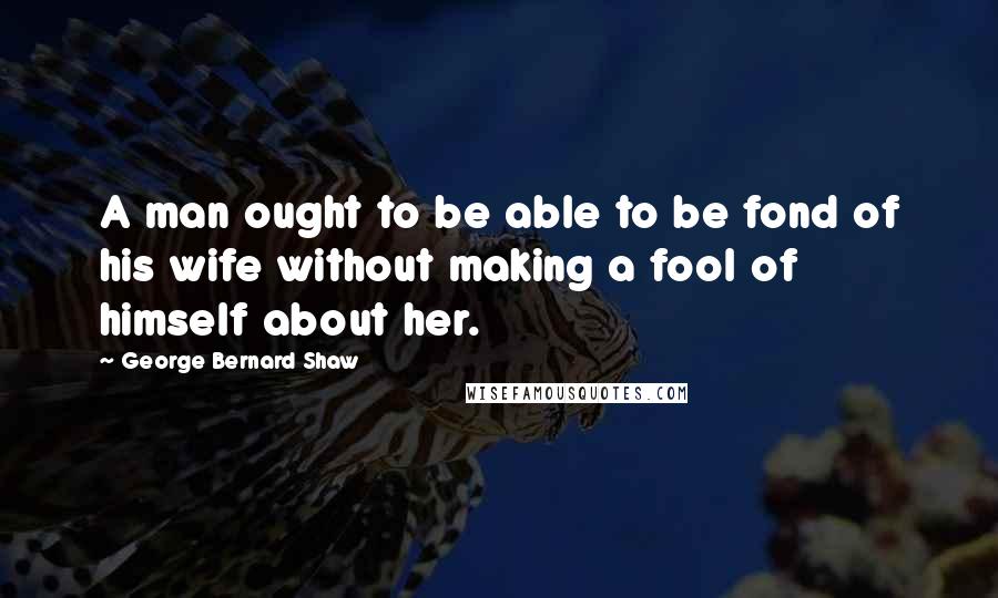 George Bernard Shaw Quotes: A man ought to be able to be fond of his wife without making a fool of himself about her.