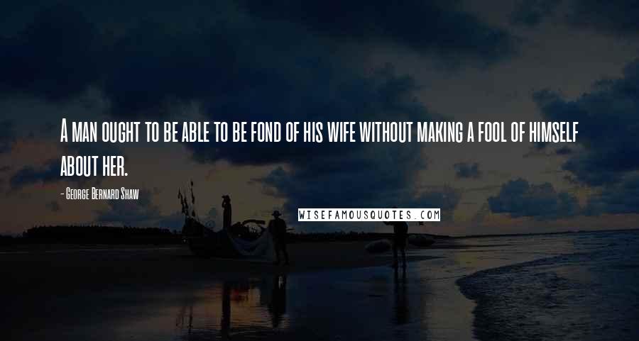 George Bernard Shaw Quotes: A man ought to be able to be fond of his wife without making a fool of himself about her.