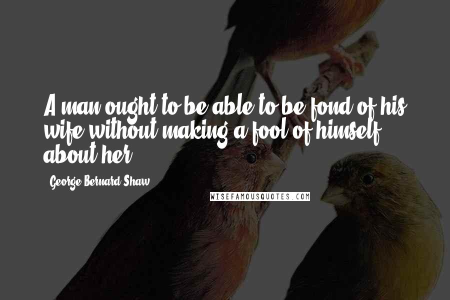 George Bernard Shaw Quotes: A man ought to be able to be fond of his wife without making a fool of himself about her.