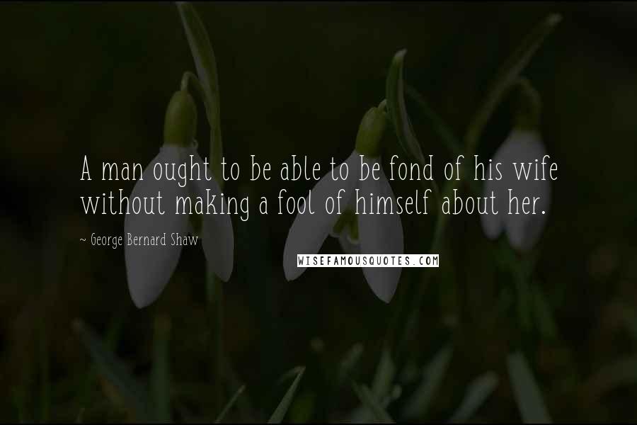 George Bernard Shaw Quotes: A man ought to be able to be fond of his wife without making a fool of himself about her.