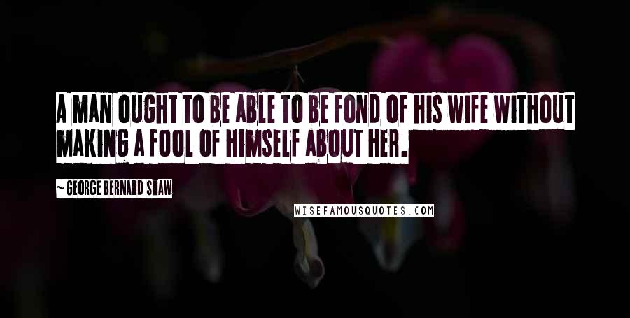 George Bernard Shaw Quotes: A man ought to be able to be fond of his wife without making a fool of himself about her.