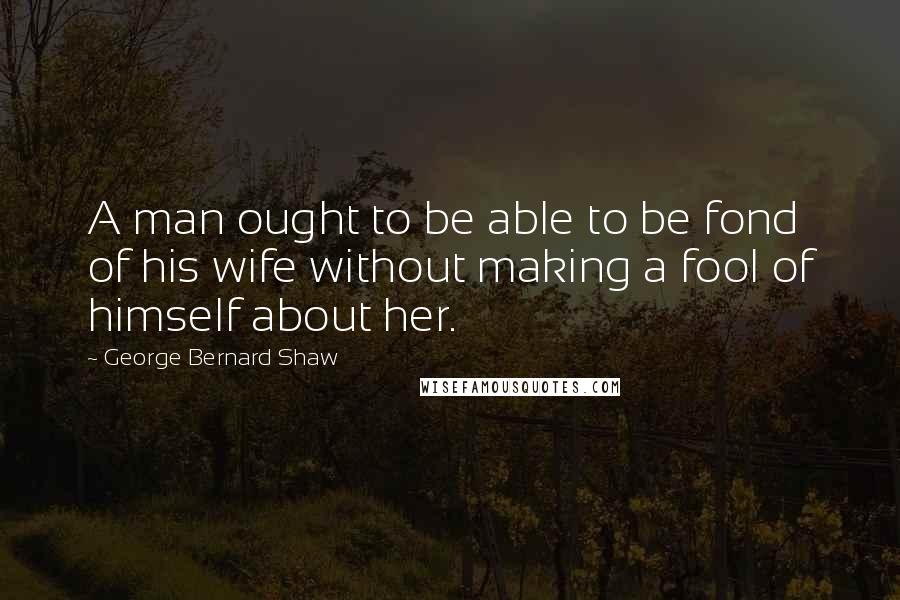 George Bernard Shaw Quotes: A man ought to be able to be fond of his wife without making a fool of himself about her.