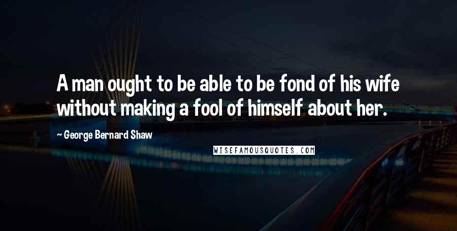 George Bernard Shaw Quotes: A man ought to be able to be fond of his wife without making a fool of himself about her.