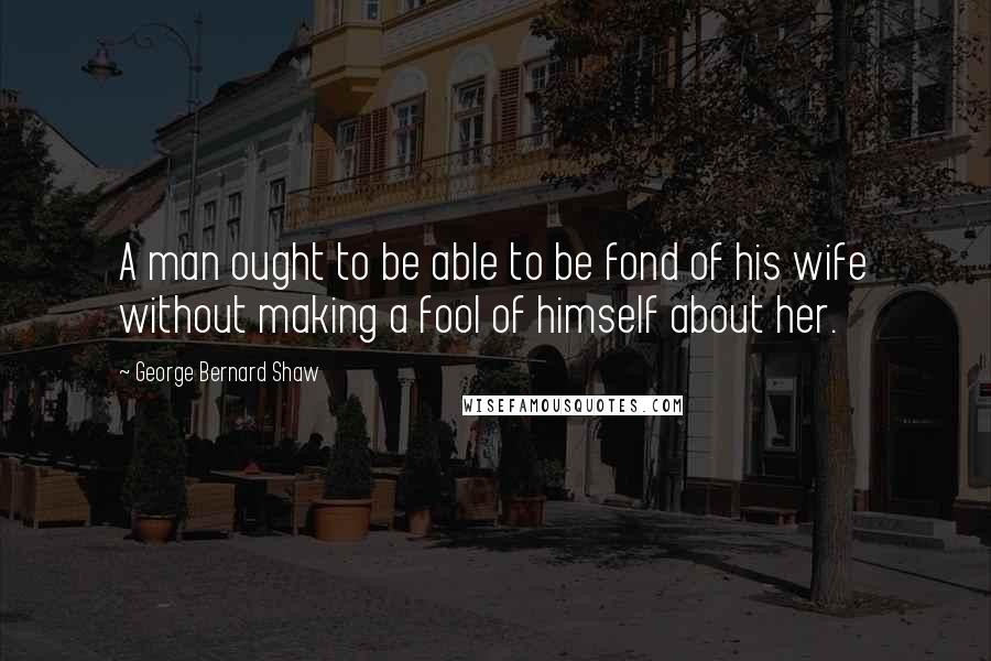 George Bernard Shaw Quotes: A man ought to be able to be fond of his wife without making a fool of himself about her.