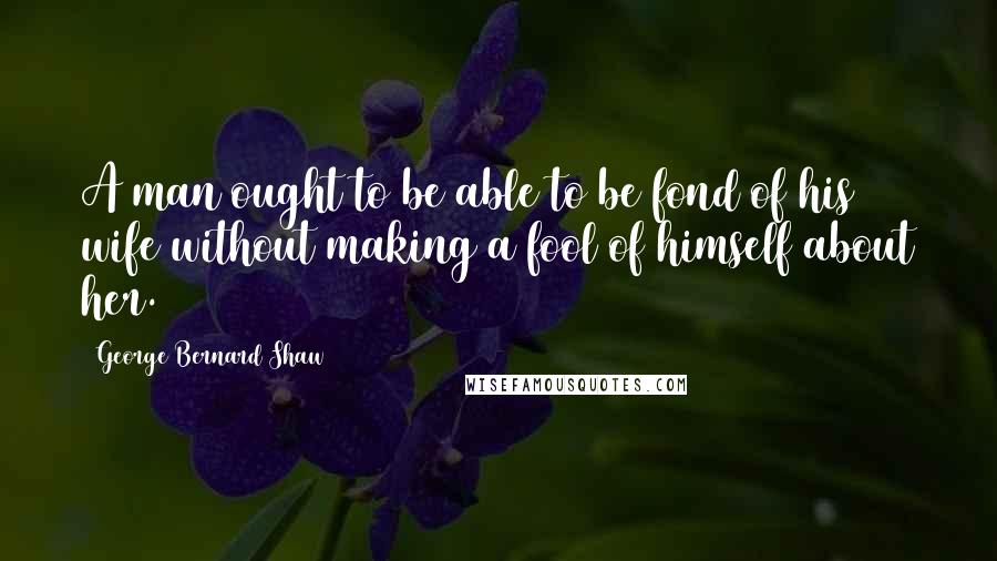 George Bernard Shaw Quotes: A man ought to be able to be fond of his wife without making a fool of himself about her.