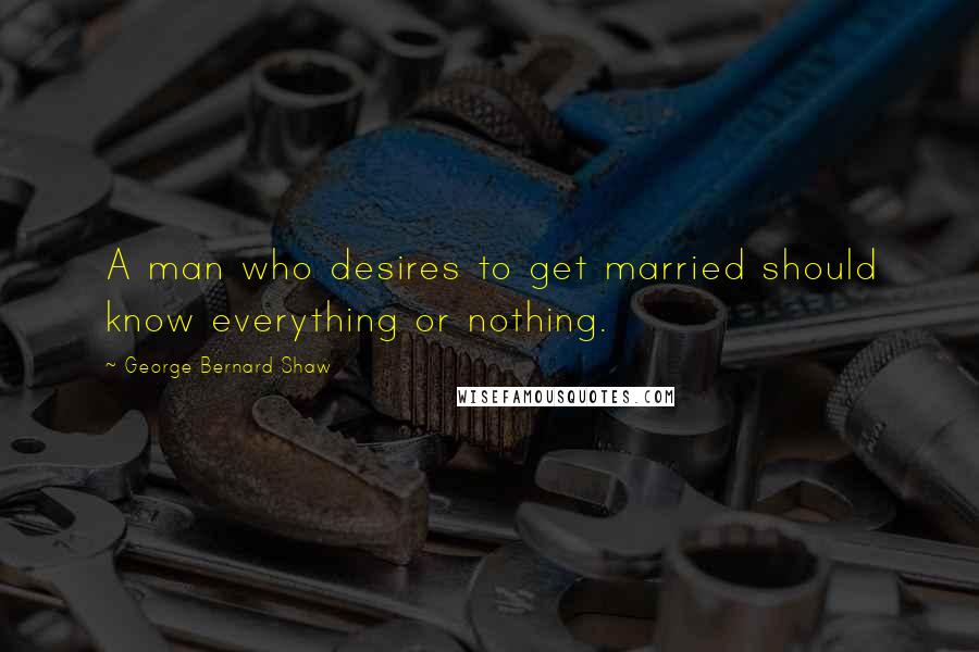 George Bernard Shaw Quotes: A man who desires to get married should know everything or nothing.