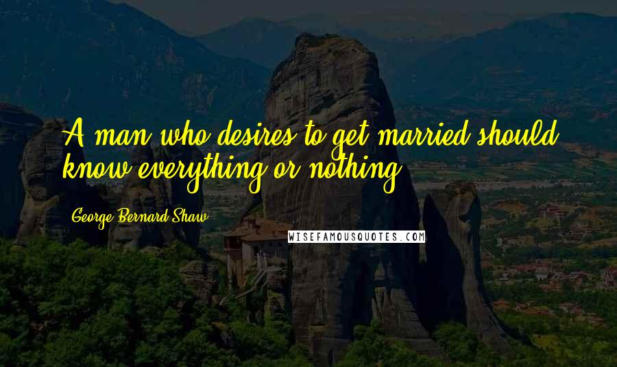 George Bernard Shaw Quotes: A man who desires to get married should know everything or nothing.