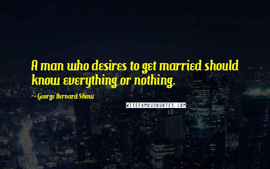 George Bernard Shaw Quotes: A man who desires to get married should know everything or nothing.