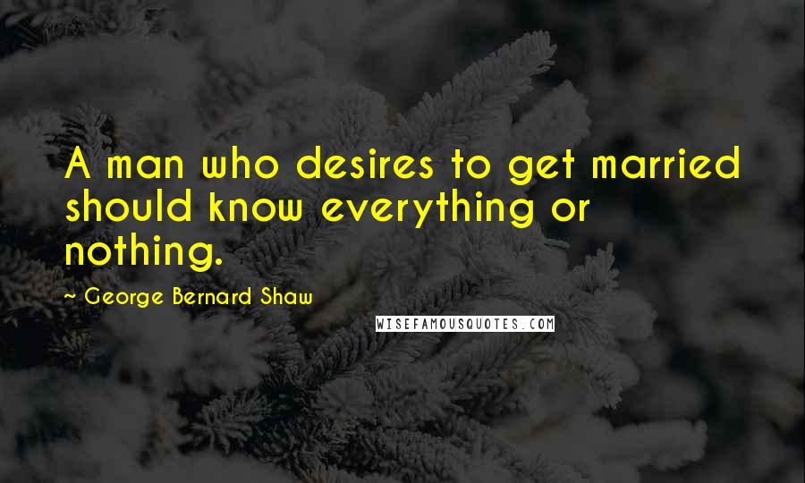 George Bernard Shaw Quotes: A man who desires to get married should know everything or nothing.