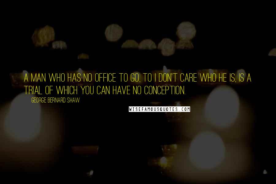 George Bernard Shaw Quotes: A man who has no office to go, to I don't care who he is, is a trial of which you can have no conception.