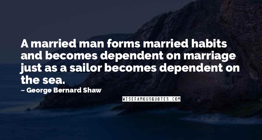 George Bernard Shaw Quotes: A married man forms married habits and becomes dependent on marriage just as a sailor becomes dependent on the sea.