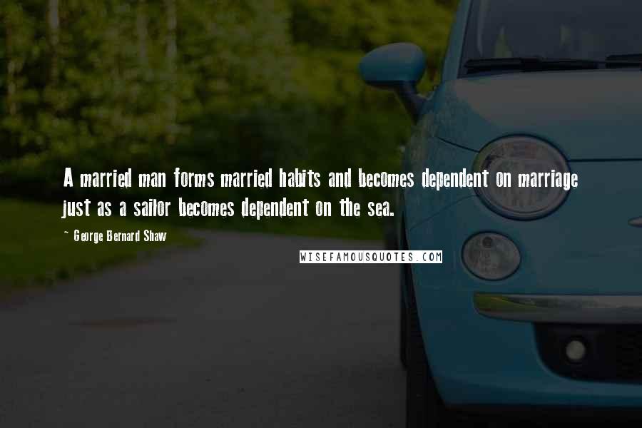 George Bernard Shaw Quotes: A married man forms married habits and becomes dependent on marriage just as a sailor becomes dependent on the sea.