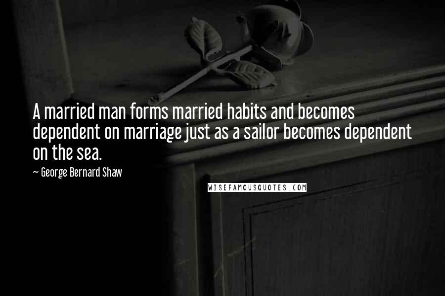 George Bernard Shaw Quotes: A married man forms married habits and becomes dependent on marriage just as a sailor becomes dependent on the sea.