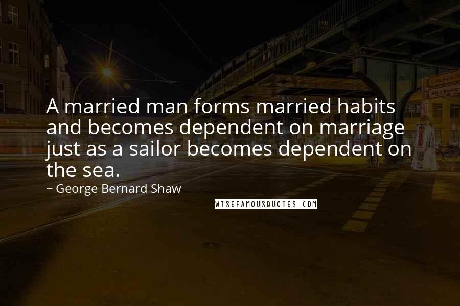 George Bernard Shaw Quotes: A married man forms married habits and becomes dependent on marriage just as a sailor becomes dependent on the sea.