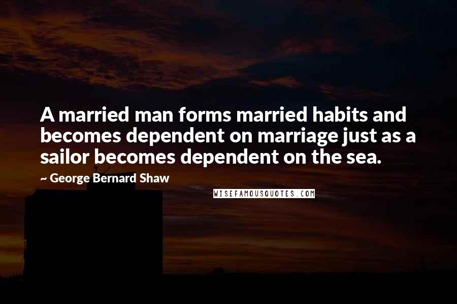 George Bernard Shaw Quotes: A married man forms married habits and becomes dependent on marriage just as a sailor becomes dependent on the sea.