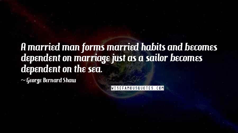 George Bernard Shaw Quotes: A married man forms married habits and becomes dependent on marriage just as a sailor becomes dependent on the sea.