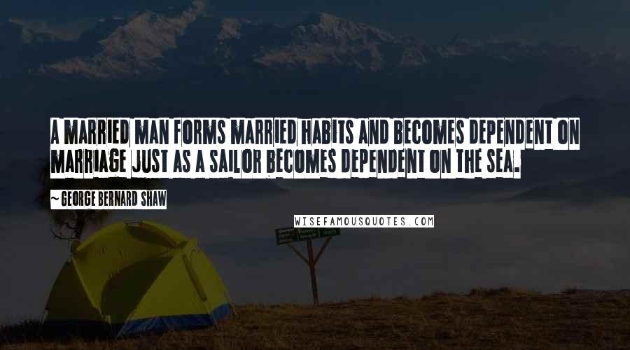 George Bernard Shaw Quotes: A married man forms married habits and becomes dependent on marriage just as a sailor becomes dependent on the sea.