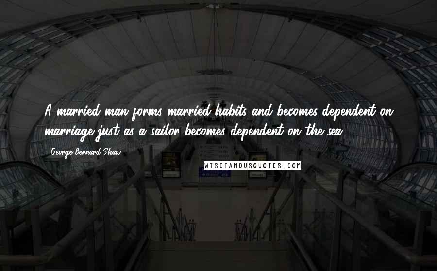 George Bernard Shaw Quotes: A married man forms married habits and becomes dependent on marriage just as a sailor becomes dependent on the sea.