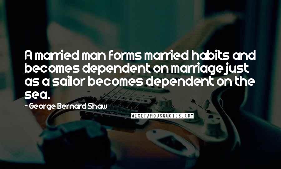 George Bernard Shaw Quotes: A married man forms married habits and becomes dependent on marriage just as a sailor becomes dependent on the sea.