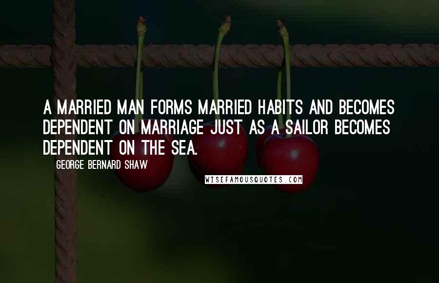 George Bernard Shaw Quotes: A married man forms married habits and becomes dependent on marriage just as a sailor becomes dependent on the sea.