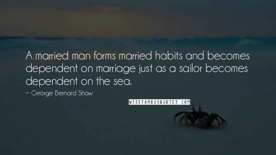 George Bernard Shaw Quotes: A married man forms married habits and becomes dependent on marriage just as a sailor becomes dependent on the sea.