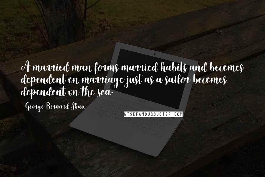 George Bernard Shaw Quotes: A married man forms married habits and becomes dependent on marriage just as a sailor becomes dependent on the sea.