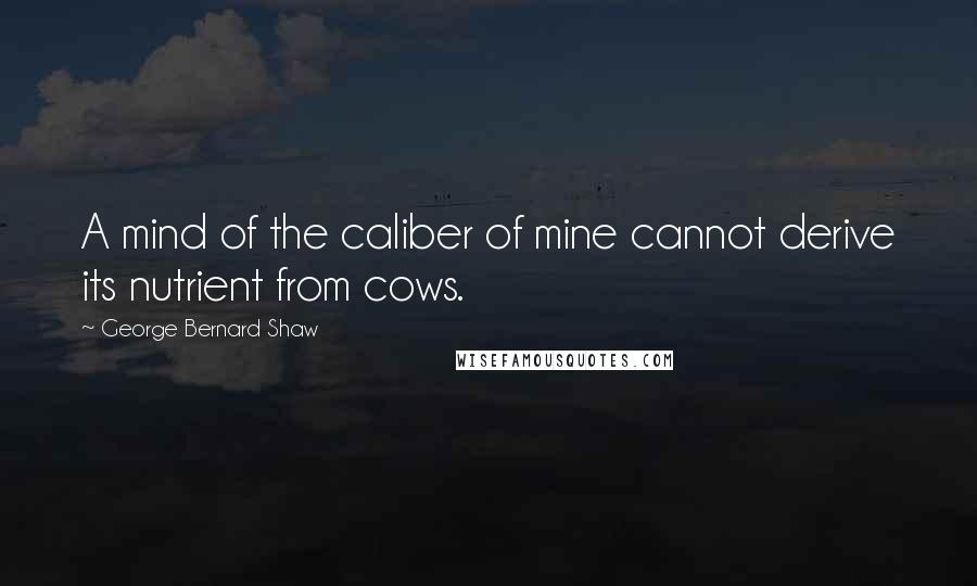 George Bernard Shaw Quotes: A mind of the caliber of mine cannot derive its nutrient from cows.