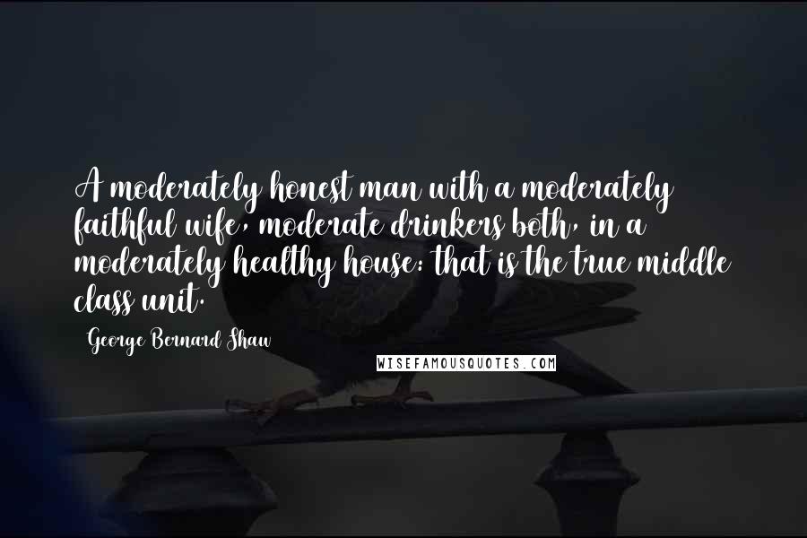 George Bernard Shaw Quotes: A moderately honest man with a moderately faithful wife, moderate drinkers both, in a moderately healthy house: that is the true middle class unit.