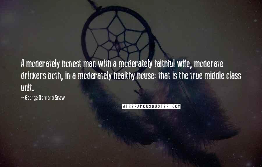 George Bernard Shaw Quotes: A moderately honest man with a moderately faithful wife, moderate drinkers both, in a moderately healthy house: that is the true middle class unit.