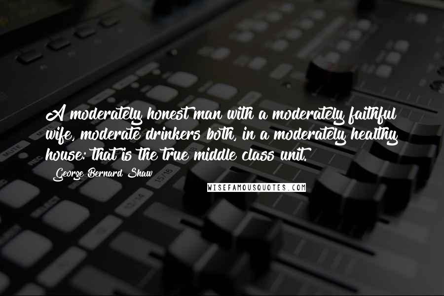 George Bernard Shaw Quotes: A moderately honest man with a moderately faithful wife, moderate drinkers both, in a moderately healthy house: that is the true middle class unit.