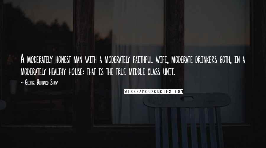 George Bernard Shaw Quotes: A moderately honest man with a moderately faithful wife, moderate drinkers both, in a moderately healthy house: that is the true middle class unit.