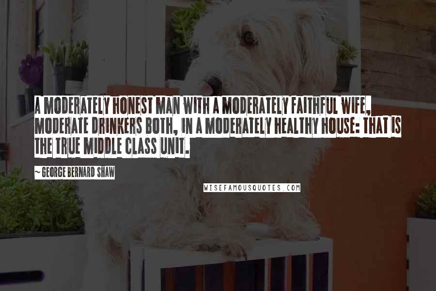 George Bernard Shaw Quotes: A moderately honest man with a moderately faithful wife, moderate drinkers both, in a moderately healthy house: that is the true middle class unit.