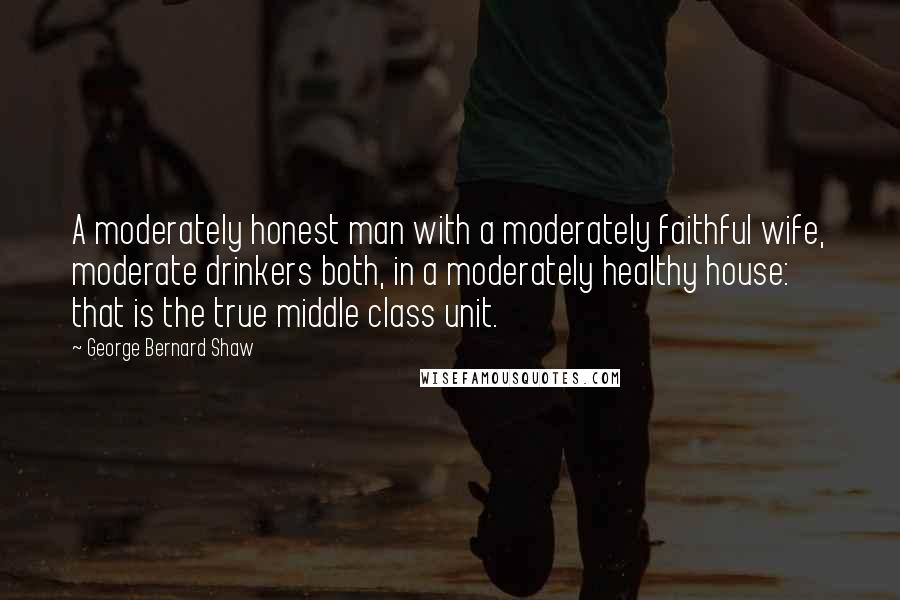 George Bernard Shaw Quotes: A moderately honest man with a moderately faithful wife, moderate drinkers both, in a moderately healthy house: that is the true middle class unit.