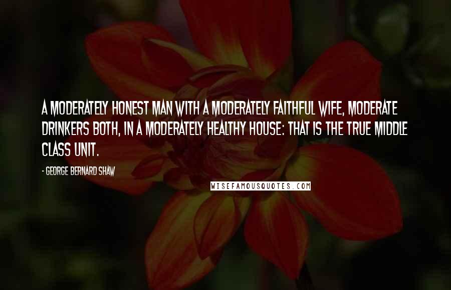 George Bernard Shaw Quotes: A moderately honest man with a moderately faithful wife, moderate drinkers both, in a moderately healthy house: that is the true middle class unit.