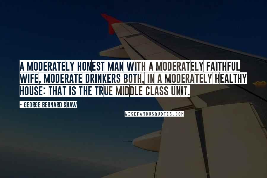 George Bernard Shaw Quotes: A moderately honest man with a moderately faithful wife, moderate drinkers both, in a moderately healthy house: that is the true middle class unit.