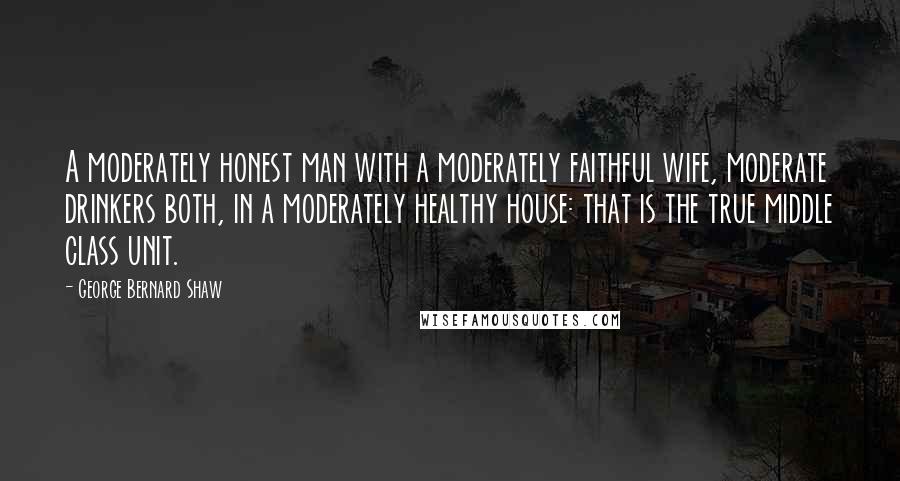 George Bernard Shaw Quotes: A moderately honest man with a moderately faithful wife, moderate drinkers both, in a moderately healthy house: that is the true middle class unit.