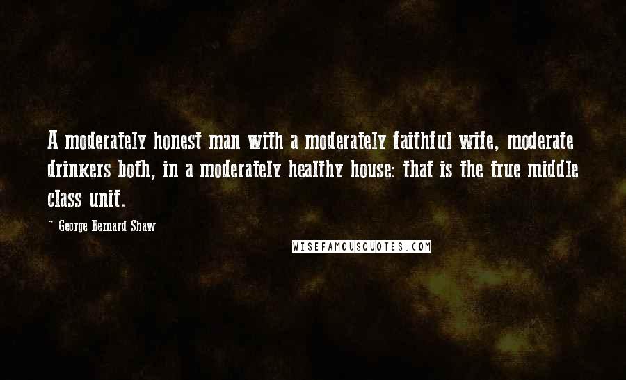 George Bernard Shaw Quotes: A moderately honest man with a moderately faithful wife, moderate drinkers both, in a moderately healthy house: that is the true middle class unit.