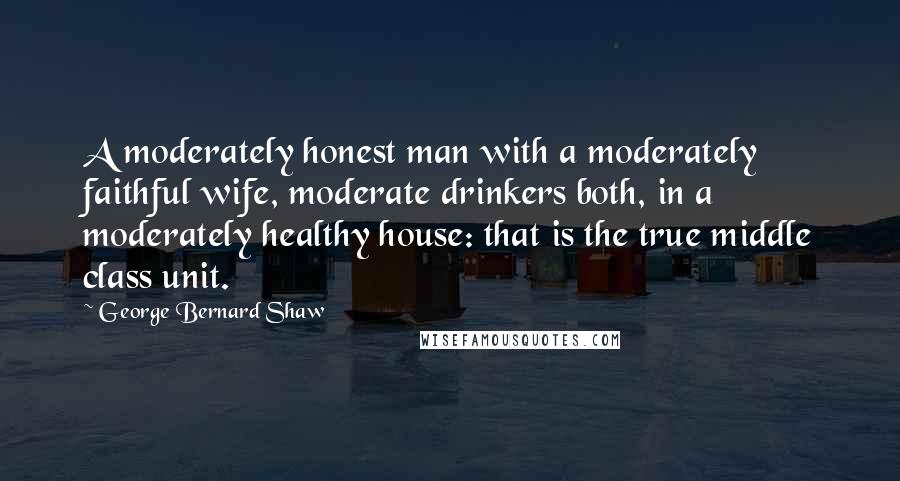 George Bernard Shaw Quotes: A moderately honest man with a moderately faithful wife, moderate drinkers both, in a moderately healthy house: that is the true middle class unit.