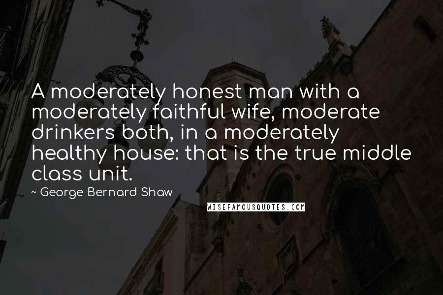 George Bernard Shaw Quotes: A moderately honest man with a moderately faithful wife, moderate drinkers both, in a moderately healthy house: that is the true middle class unit.