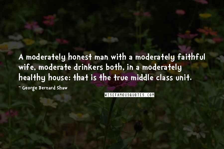 George Bernard Shaw Quotes: A moderately honest man with a moderately faithful wife, moderate drinkers both, in a moderately healthy house: that is the true middle class unit.