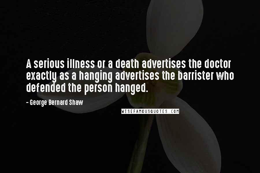 George Bernard Shaw Quotes: A serious illness or a death advertises the doctor exactly as a hanging advertises the barrister who defended the person hanged.