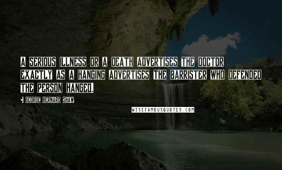George Bernard Shaw Quotes: A serious illness or a death advertises the doctor exactly as a hanging advertises the barrister who defended the person hanged.