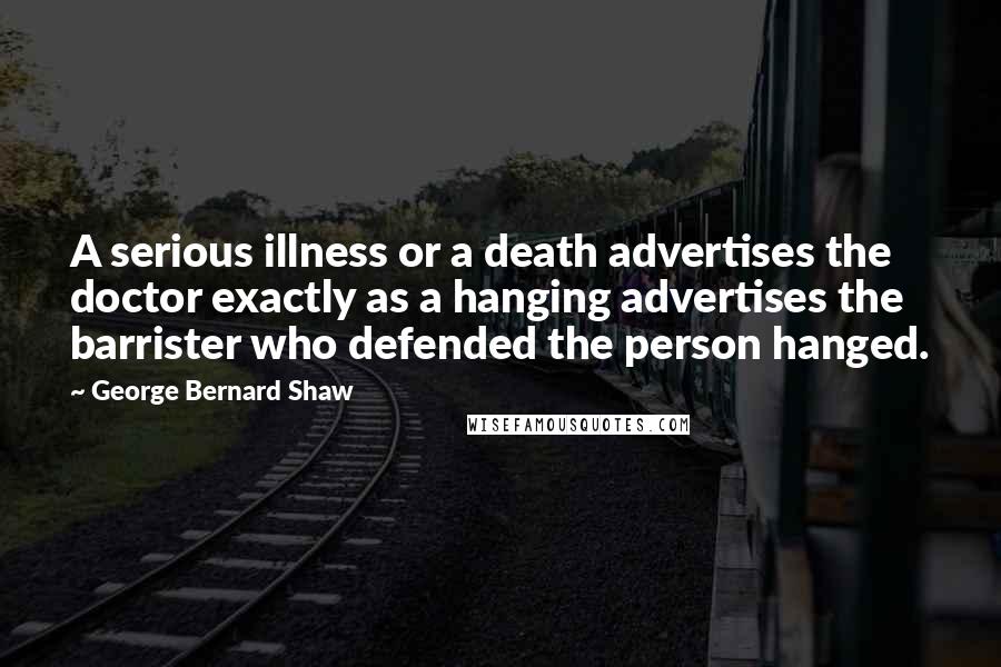 George Bernard Shaw Quotes: A serious illness or a death advertises the doctor exactly as a hanging advertises the barrister who defended the person hanged.