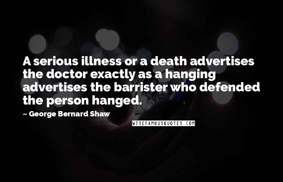 George Bernard Shaw Quotes: A serious illness or a death advertises the doctor exactly as a hanging advertises the barrister who defended the person hanged.