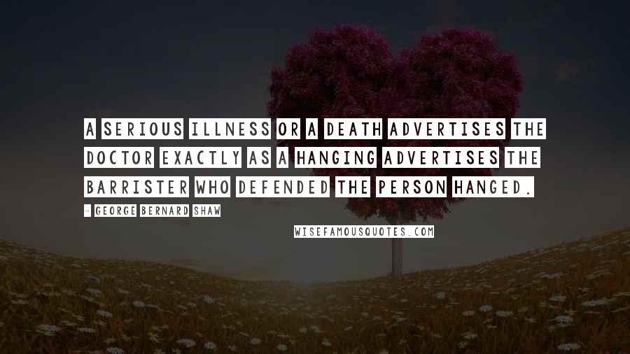 George Bernard Shaw Quotes: A serious illness or a death advertises the doctor exactly as a hanging advertises the barrister who defended the person hanged.